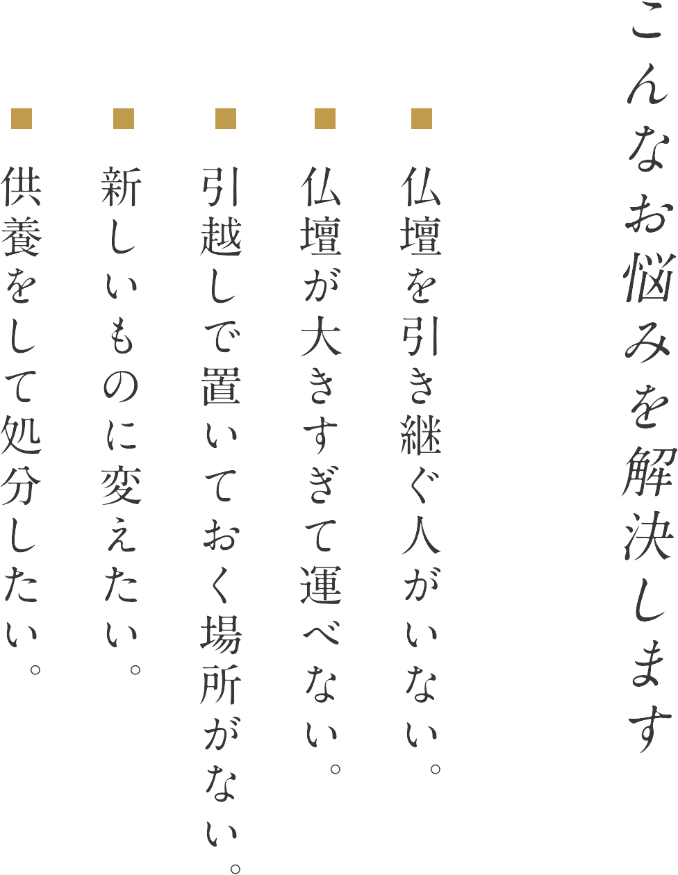 こんなお悩みを解決します 仏壇を引き継ぐ人がいない。仏壇が大きすぎて運べない。引越しで置いておく場所がない。新しいものに変えたい。供養をして処分したい。